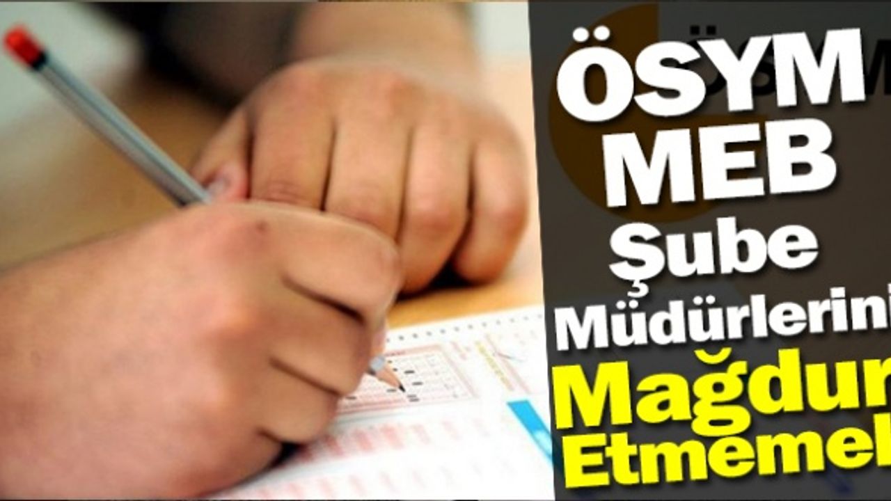 ÖSYM, MEB ŞUBE MÜDÜRLERİNİ MAĞDUR ETMEMELİ