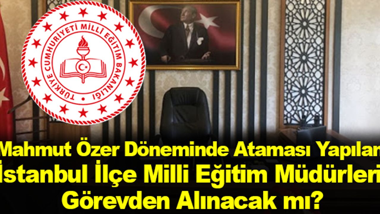 Mahmut Özer Döneminde Ataması Yapılan İstanbul İlçe Milli Eğitim Müdürleri Görevden Alınacak mı?